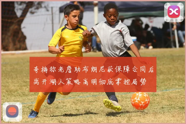 夸梅称老詹助布朗尼获保障合同后离开湖人策略高明彻底掌控局势