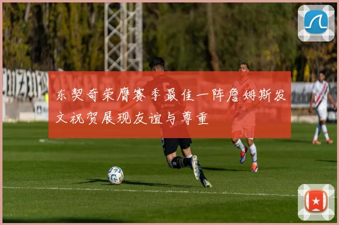 东契奇荣膺赛季最佳一阵詹姆斯发文祝贺展现友谊与尊重