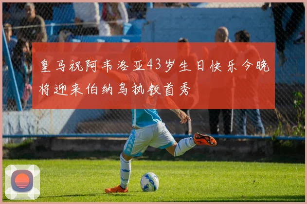 皇马祝阿韦洛亚43岁生日快乐今晚将迎来伯纳乌执教首秀