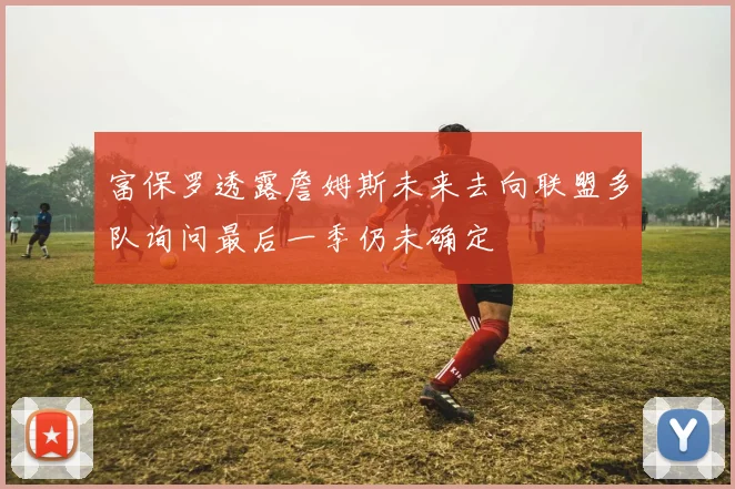富保罗透露詹姆斯未来去向联盟多队询问最后一季仍未确定