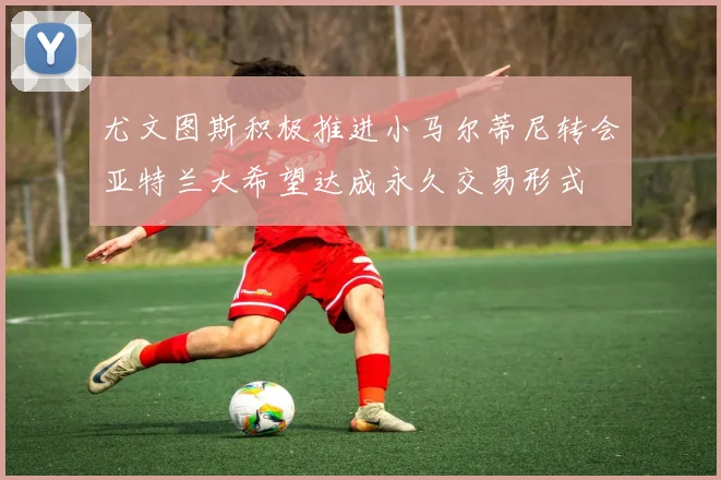 尤文图斯积极推进小马尔蒂尼转会亚特兰大希望达成永久交易形式