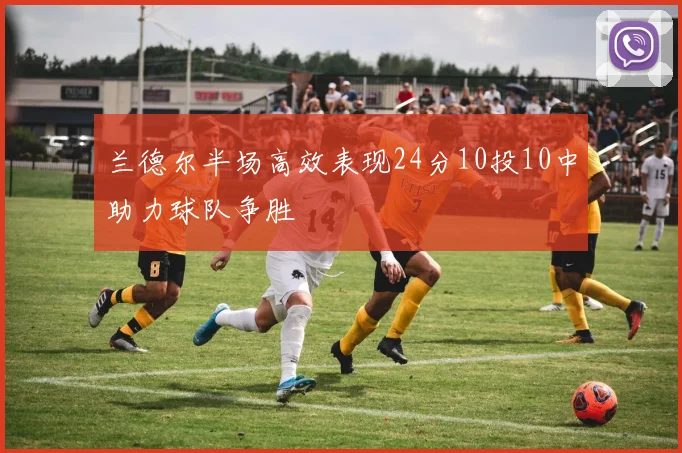 兰德尔半场高效表现24分10投10中助力球队争胜