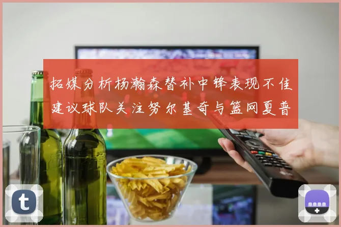 拓媒分析杨瀚森替补中锋表现不佳建议球队关注努尔基奇与篮网夏普