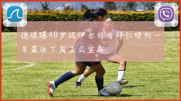 德媒曝40岁诺伊尔将与拜仁续约一年最快下周正式宣布