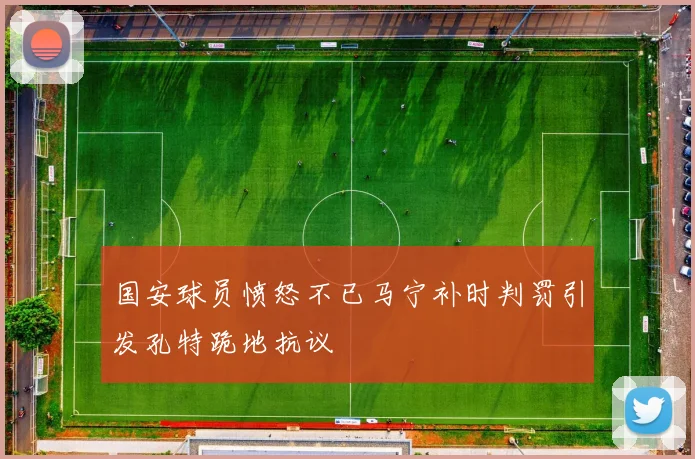 国安球员愤怒不已马宁补时判罚引发孔特跪地抗议