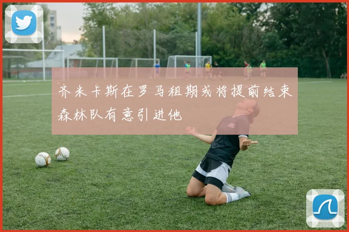 齐米卡斯在罗马租期或将提前结束森林队有意引进他