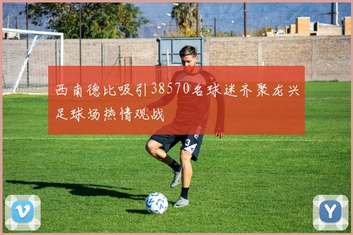 西南德比吸引38570名球迷齐聚龙兴足球场热情观战