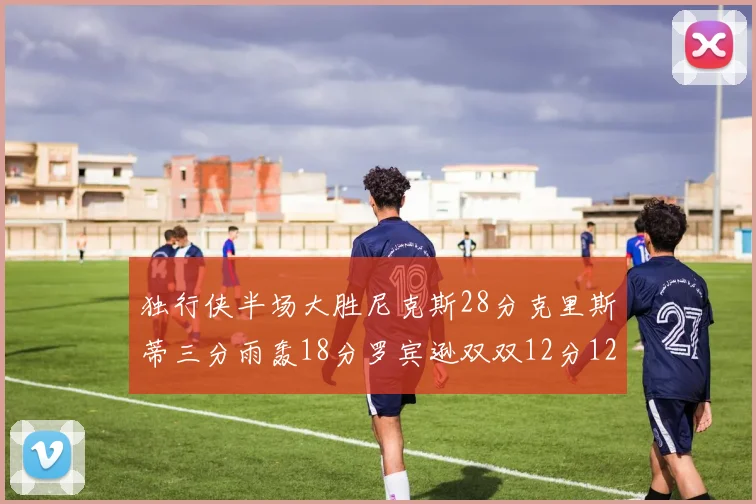 独行侠半场大胜尼克斯28分克里斯蒂三分雨轰18分罗宾逊双双12分12篮板表现出色