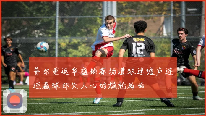 普尔重返华盛顿赛场遭球迷嘘声连连赢球却失人心的尴尬局面