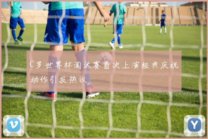 C罗世界杯淘汰赛首次上演经典庆祝动作引发热议