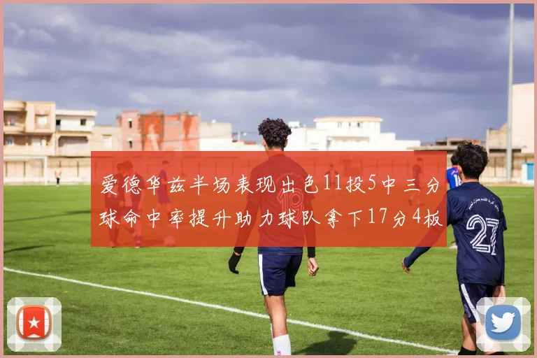 爱德华兹半场表现出色11投5中三分球命中率提升助力球队拿下17分4板1助