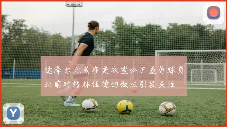 德泽尔比或在更衣室公开羞辱球员此前对格林伍德的做法引发关注